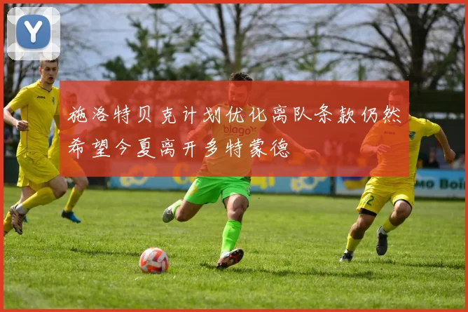 施洛特贝克计划优化离队条款仍然希望今夏离开多特蒙德