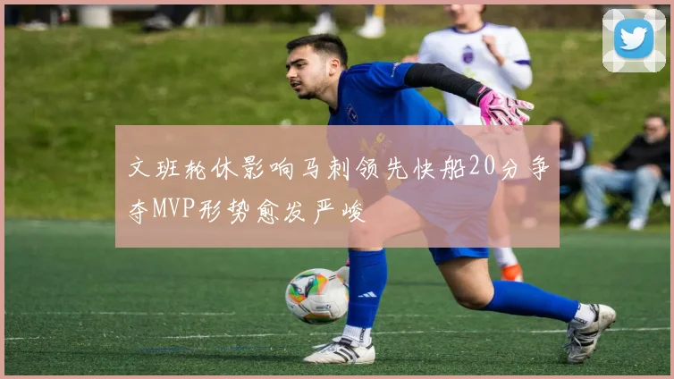 文班轮休影响马刺领先快船20分争夺MVP形势愈发严峻